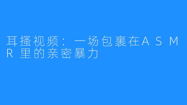 耳搔视频：一场包裹在ASMR里的亲密暴力