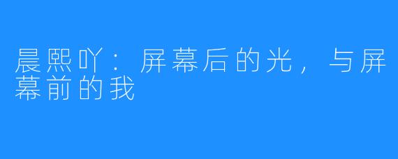 晨熙吖:屏幕后的光,与屏幕前的我