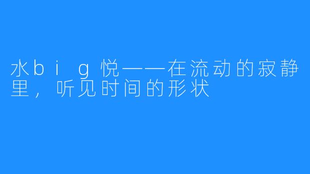 水big悦——在流动的寂静里，听见时间的形状