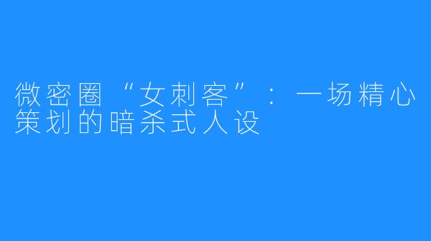 微密圈“女刺客”：一场精心策划的暗杀式人设