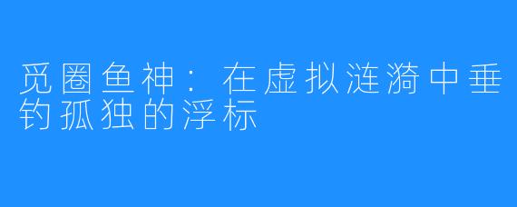 觅圈鱼神:在虚拟涟漪中垂钓孤独的浮标