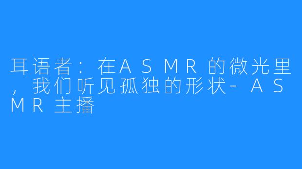 耳语者:在ASMR的微光里,我们听见孤独的形状-ASMR主播