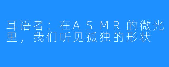 耳语者：在ASMR的微光里，我们听见孤独的形状