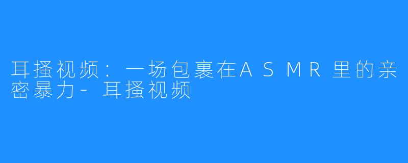 耳搔视频:一场包裹在ASMR里的亲密暴力-耳搔视频