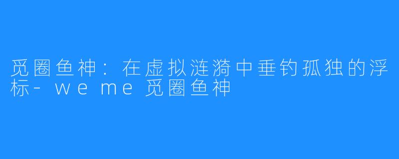 觅圈鱼神:在虚拟涟漪中垂钓孤独的浮标-weme觅圈鱼神