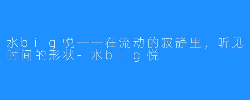 水big悦——在流动的寂静里，听见时间的形状-水big悦