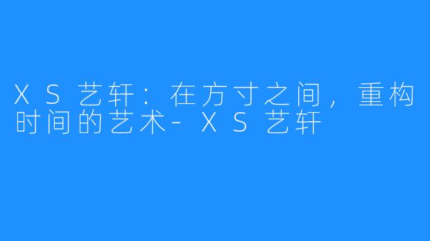 XS艺轩：在方寸之间，重构时间的艺术-XS艺轩