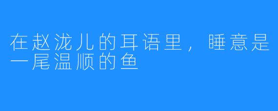 在赵泷儿的耳语里，睡意是一尾温顺的鱼