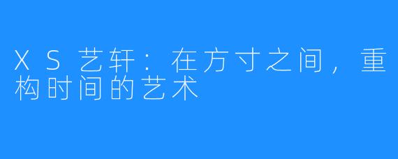XS艺轩：在方寸之间，重构时间的艺术