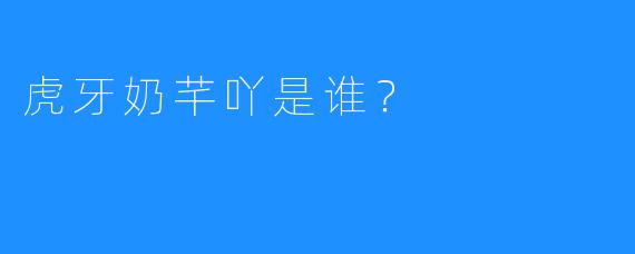 虎牙奶芊吖是谁？