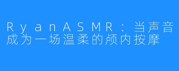 RyanASMR：当声音成为一场温柔的颅内按摩