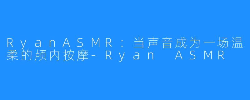 RyanASMR:当声音成为一场温柔的颅内按摩-Ryan ASMR