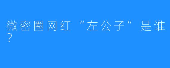 微密圈网红“左公子”是谁？