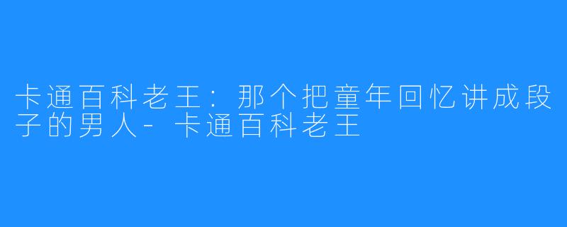 卡通百科老王:那个把童年回忆讲成段子的男人-卡通百科老王