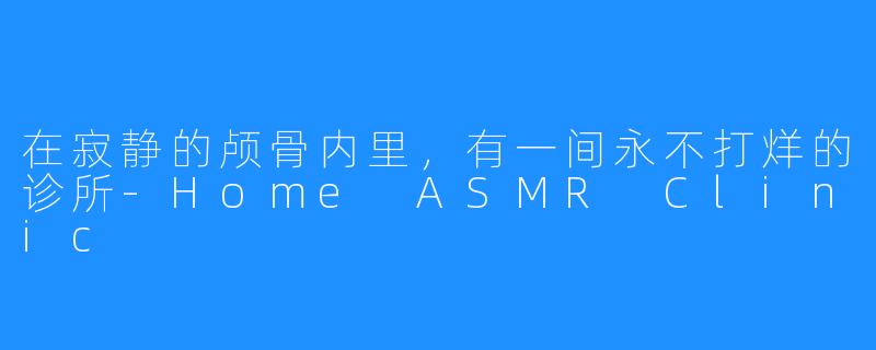 在寂静的颅骨内里，有一间永不打烊的诊所-Home ASMR Clinic